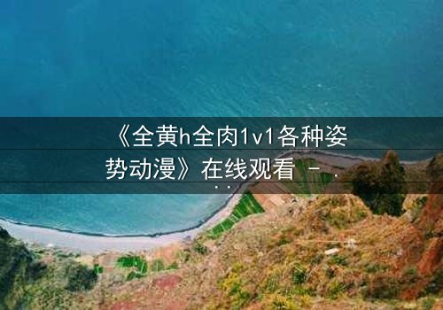 《全黄h全肉1v1各种姿势动漫》在线观看 - 当禁忌之恋点燃欲望的火焰