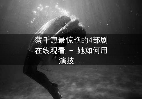 蔡千惠最惊艳的4部剧在线观看 - 她如何用演技征服千万观众?