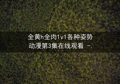 全黄h全肉1v1各种姿势动漫第3集在线观看 - 禁忌之恋引爆感官风暴