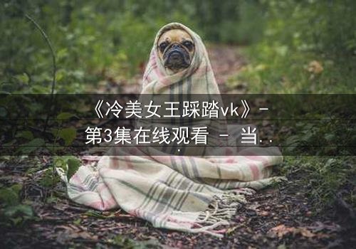 《冷美女王踩踏vk》- 第3集在线观看 - 当女王的高跟鞋踩碎你的心防