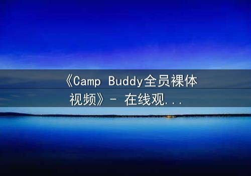 《Camp Buddy全员裸体视频》- 在线观看 - 揭开夏令营的禁忌秘密