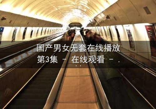 国产男女无套在线播放第3集 - 在线观看 - 当禁忌之恋遇上致命诱惑