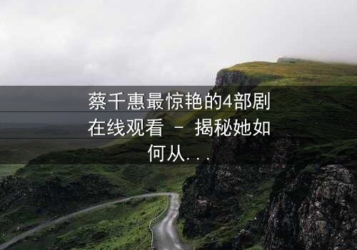 蔡千惠最惊艳的4部剧在线观看 - 揭秘她如何从平凡女孩蜕变为荧幕传奇