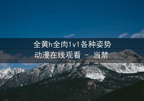 全黄h全肉1v1各种姿势动漫在线观看 - 当禁忌之恋遇上超现实激情,谁能全身而退?