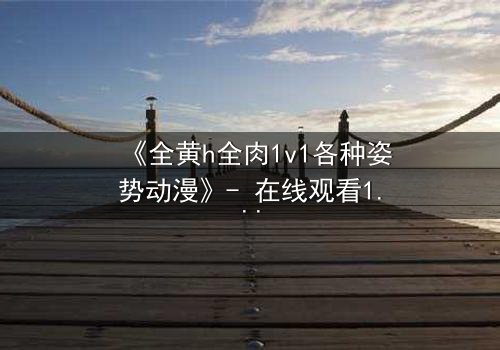 《全黄h全肉1v1各种姿势动漫》- 在线观看1080P超清 - 揭开禁忌之恋的终极秘密