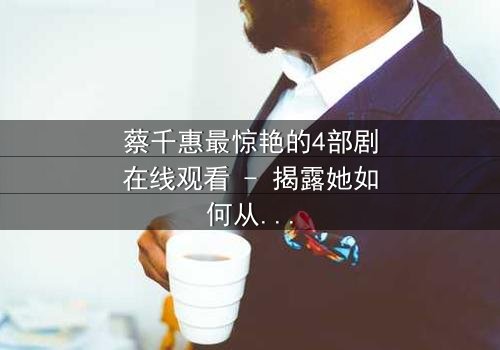 蔡千惠最惊艳的4部剧在线观看 - 揭露她如何从平凡少女蜕变为荧幕传奇,每一部都让你欲罢不能!