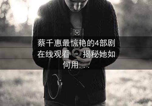 蔡千惠最惊艳的4部剧在线观看 - 揭秘她如何用演技征服千万观众