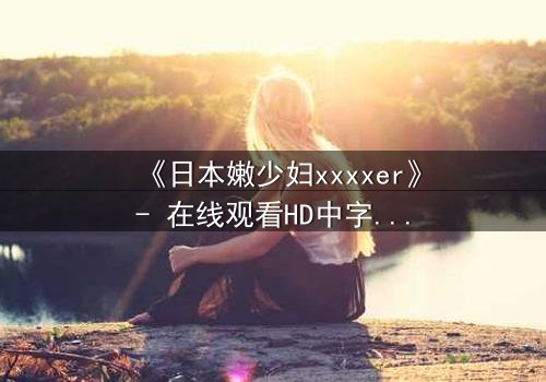 《日本嫩少妇xxxxer》- 在线观看HD中字 - 揭开禁忌之恋的隐秘真相