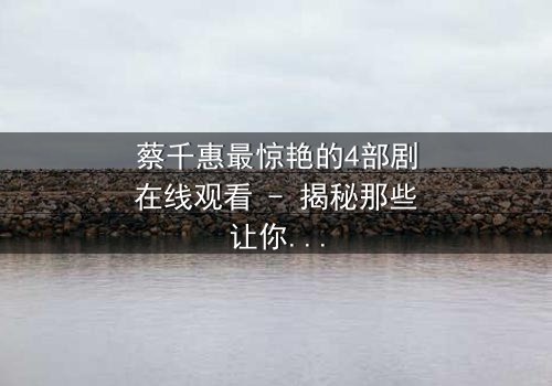 蔡千惠最惊艳的4部剧在线观看 - 揭秘那些让你心跳加速的经典瞬间!