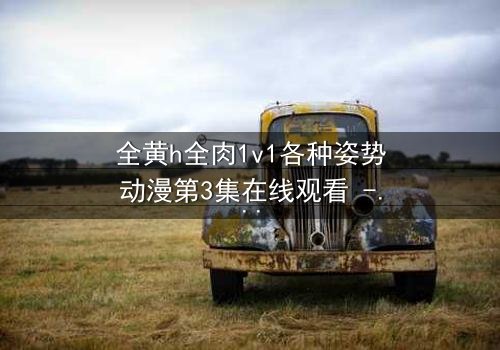 全黄h全肉1v1各种姿势动漫第3集在线观看 - 解锁禁忌之恋的终极秘密