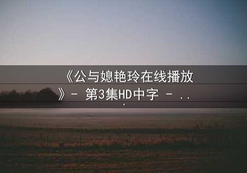 《公与媳艳玲在线播放》- 第3集HD中字 - 一场禁忌之恋的终极抉择