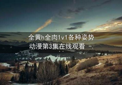 全黄h全肉1v1各种姿势动漫第3集在线观看 - 禁忌之恋引爆感官风暴