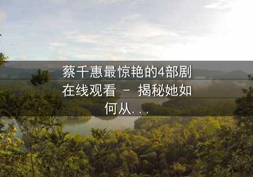 蔡千惠最惊艳的4部剧在线观看 - 揭秘她如何从平凡女孩蜕变为荧幕传奇,每一部都让你欲罢不能!