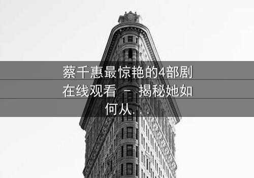 蔡千惠最惊艳的4部剧在线观看 - 揭秘她如何从平凡女孩蜕变为荧幕传奇