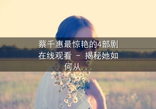 蔡千惠最惊艳的4部剧在线观看 - 揭秘她如何从平凡女孩蜕变为荧幕传奇,每一部都让你欲罢不能!