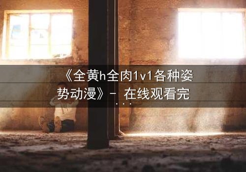 《全黄h全肉1v1各种姿势动漫》- 在线观看完整无删 - 揭开禁忌之恋的终极秘密