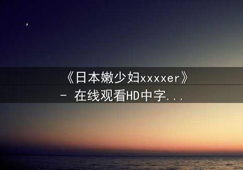《日本嫩少妇xxxxer》- 在线观看HD中字 - 揭开禁忌之恋的隐秘面纱