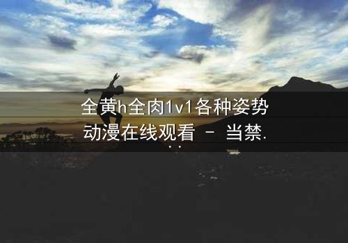 全黄h全肉1v1各种姿势动漫在线观看 - 当禁忌之恋遇上极致诱惑,你敢点开吗?