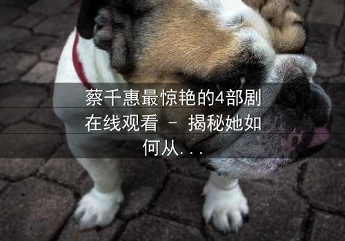 蔡千惠最惊艳的4部剧在线观看 - 揭秘她如何从平凡女孩蜕变为荧幕女神,每一部都让你欲罢不能!