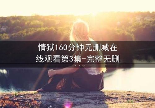 情狱160分钟无删减在线观看第3集-完整无删 - 爱与恨的极致纠缠,你敢直面吗?