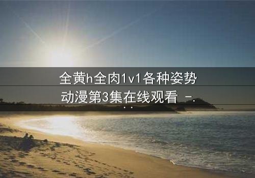 全黄h全肉1v1各种姿势动漫第3集在线观看 - 禁忌之恋引爆感官风暴