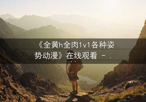 《全黄h全肉1v1各种姿势动漫》在线观看 - 当禁忌之恋点燃欲望战场