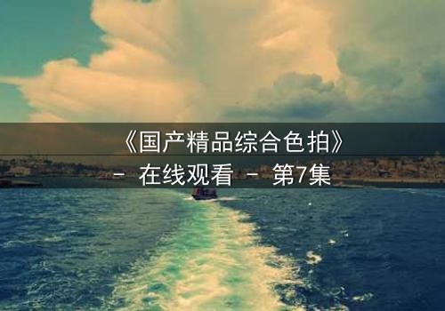 《国产精品综合色拍》- 在线观看 - 第7集