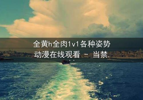 全黄h全肉1v1各种姿势动漫在线观看 - 当禁忌之恋遇上极致诱惑,你敢点开吗?