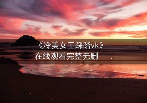 《冷美女王踩踏vk》- 在线观看完整无删 - 当女王的高跟鞋踩碎你的心