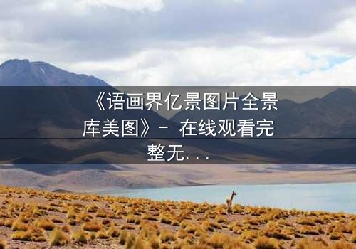 《语画界亿景图片全景库美图》- 在线观看完整无删 - 揭开视觉奇迹背后的秘密