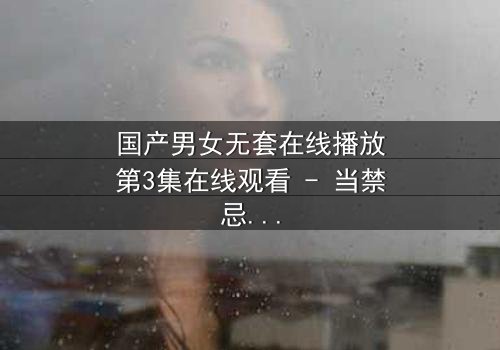 国产男女无套在线播放第3集在线观看 - 当禁忌之恋遇上致命诱惑