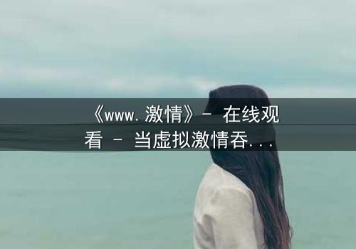 《www.激情》- 在线观看 - 当虚拟激情吞噬现实,谁能逃脱数字陷阱?