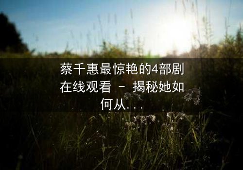 蔡千惠最惊艳的4部剧在线观看 - 揭秘她如何从平凡少女蜕变为荧幕传奇,情感纠葛引爆全网热议