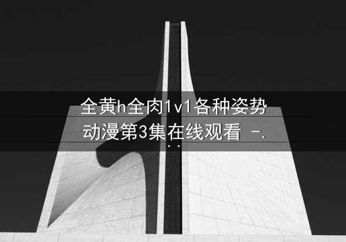 全黄h全肉1v1各种姿势动漫第3集在线观看 - 禁忌之恋引爆感官风暴