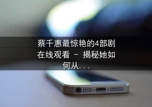 蔡千惠最惊艳的4部剧在线观看 - 揭秘她如何从平凡女孩蜕变为荧幕传奇,每一部都让你欲罢不能!