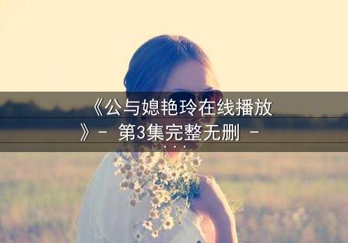 《公与媳艳玲在线播放》- 第3集完整无删 - 一场禁忌之恋的终极爆发