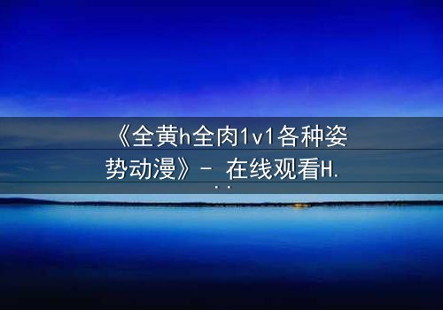《全黄h全肉1v1各种姿势动漫》- 在线观看HD中字 - 一场禁忌之恋的极致释放