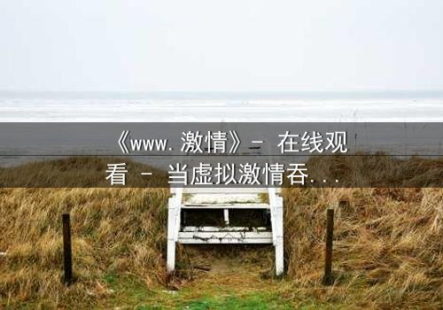 《www.激情》- 在线观看 - 当虚拟激情吞噬现实,谁将幸存?