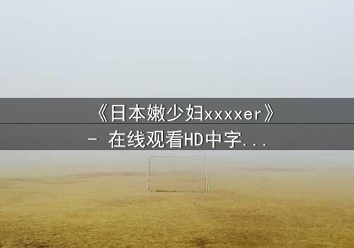 《日本嫩少妇xxxxer》- 在线观看HD中字 - 揭开禁忌之恋的隐秘面纱