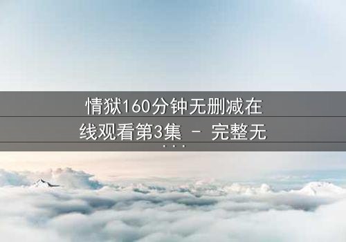 情狱160分钟无删减在线观看第3集 - 完整无删 - 当欲望与道德在160分钟里激烈碰撞