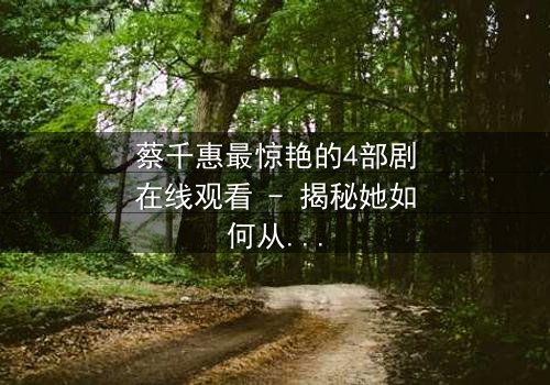 蔡千惠最惊艳的4部剧在线观看 - 揭秘她如何从平凡少女蜕变为荧幕传奇,每一部都颠覆你的想象!