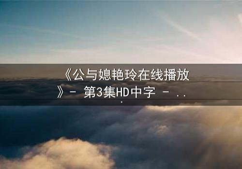 《公与媳艳玲在线播放》- 第3集HD中字 - 一场禁忌之恋的终极爆发