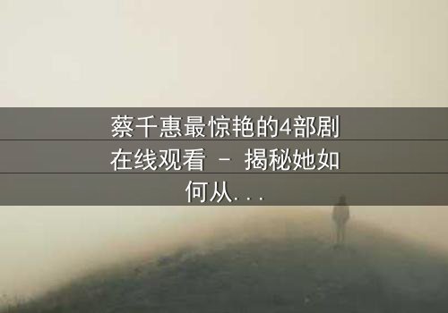 蔡千惠最惊艳的4部剧在线观看 - 揭秘她如何从平凡少女蜕变为荧幕传奇!