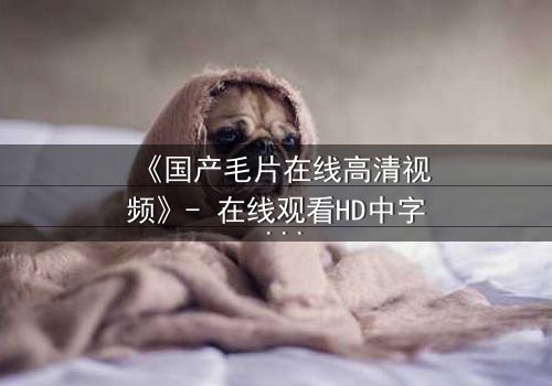 《国产毛片在线高清视频》- 在线观看HD中字 - 免费1080P超清完整无删第3集