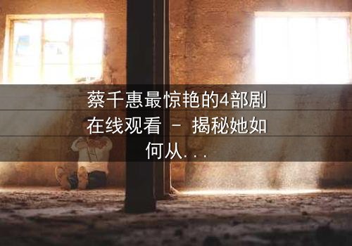 蔡千惠最惊艳的4部剧在线观看 - 揭秘她如何从平凡少女蜕变为荧幕传奇