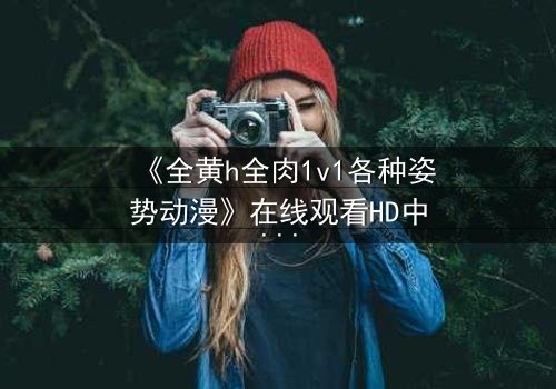 《全黄h全肉1v1各种姿势动漫》在线观看HD中字 - 解锁禁忌之恋的终极秘密