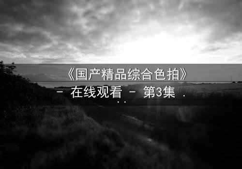 《国产精品综合色拍》- 在线观看 - 第3集 HD中字