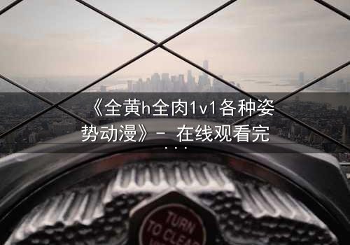 《全黄h全肉1v1各种姿势动漫》- 在线观看完整无删 - 禁忌之恋引爆感官风暴