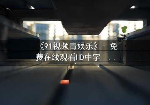 《91视频青娱乐》- 免费在线观看HD中字 - 第7集完整无删1080P超清