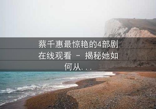 蔡千惠最惊艳的4部剧在线观看 - 揭秘她如何从平凡女孩蜕变为荧幕传奇!